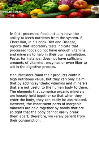 www.onislam.net
- 161 -
In fact, processed foods actually have the
ability to leech nutrients from the system. E.
Cheraskin, in his book Diet and Disease,
reports that laboratory tests indicate that
processed foods do not have enough vitamins
and minerals to help in their own assimilation.
Pasta, for instance, does not have sufficient
amounts of vitamins, enzymes or even fiber to
aid in the digestive process.
Manufacturers claim their products contain
high nutritious value, but they can only claim
that by adding synthetic vitamins and minerals
that are not useful to the human body to them.
The elements that comprise organic minerals
are loosely held together so that when they
enter the body, they can easily be assimilated.
However, the constituent parts of inorganic
minerals are held together by bonds that are
so tight that the body cannot easily break
them apart; therefore, we rarely benefit from
their consumption.
 