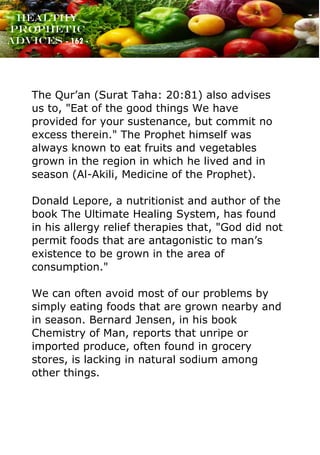 www.onislam.net
Healthy
Prophetic
Advices - 162 -
The Qur’an (Surat Taha: 20:81) also advises
us to, "Eat of the good things We have
provided for your sustenance, but commit no
excess therein." The Prophet himself was
always known to eat fruits and vegetables
grown in the region in which he lived and in
season (Al-Akili, Medicine of the Prophet).
Donald Lepore, a nutritionist and author of the
book The Ultimate Healing System, has found
in his allergy relief therapies that, "God did not
permit foods that are antagonistic to man’s
existence to be grown in the area of
consumption."
We can often avoid most of our problems by
simply eating foods that are grown nearby and
in season. Bernard Jensen, in his book
Chemistry of Man, reports that unripe or
imported produce, often found in grocery
stores, is lacking in natural sodium among
other things.
 