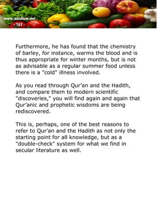 www.onislam.net
- 163 -
Furthermore, he has found that the chemistry
of barley, for instance, warms the blood and is
thus appropriate for winter months, but is not
as advisable as a regular summer food unless
there is a "cold" illness involved.
As you read through Qur’an and the Hadith,
and compare them to modern scientific
"discoveries," you will find again and again that
Qur’anic and prophetic wisdoms are being
rediscovered.
This is, perhaps, one of the best reasons to
refer to Qur’an and the Hadith as not only the
starting point for all knowledge, but as a
"double-check" system for what we find in
secular literature as well.
 