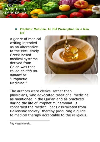 www.onislam.net
Healthy
Prophetic
Advices - 164 -
Prophetic Medicine: An Old Prescription for a New
Era1
A genre of medical
writing intended
as an alternative
to the exclusively
Greek-based
medical systems
derived from
Galen was that
called at-tibb an-
nabawi or
"Prophetic
Medicine."
The authors were clerics, rather than
physicians, who advocated traditional medicine
as mentioned in the Qur'an and as practiced
during the life of Prophet Muhammad. It
concerned the medical ideas assimilated from
Hellenistic society, thereby producing a guide
to medical therapy acceptable to the religious.
1
By Hossam Arafa.
 