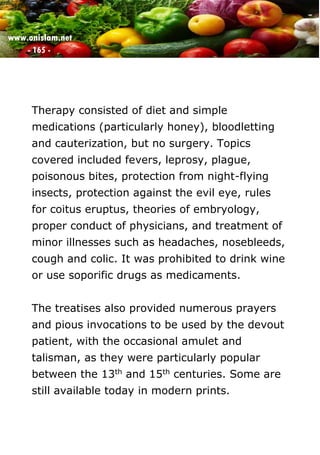 www.onislam.net
- 165 -
Therapy consisted of diet and simple
medications (particularly honey), bloodletting
and cauterization, but no surgery. Topics
covered included fevers, leprosy, plague,
poisonous bites, protection from night-flying
insects, protection against the evil eye, rules
for coitus eruptus, theories of embryology,
proper conduct of physicians, and treatment of
minor illnesses such as headaches, nosebleeds,
cough and colic. It was prohibited to drink wine
or use soporific drugs as medicaments.
The treatises also provided numerous prayers
and pious invocations to be used by the devout
patient, with the occasional amulet and
talisman, as they were particularly popular
between the 13th and 15th centuries. Some are
still available today in modern prints.
 