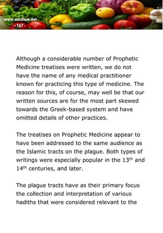 www.onislam.net
- 167 -
Although a considerable number of Prophetic
Medicine treatises were written, we do not
have the name of any medical practitioner
known for practicing this type of medicine. The
reason for this, of course, may well be that our
written sources are for the most part skewed
towards the Greek-based system and have
omitted details of other practices.
The treatises on Prophetic Medicine appear to
have been addressed to the same audience as
the Islamic tracts on the plague. Both types of
writings were especially popular in the 13th and
14th centuries, and later.
The plague tracts have as their primary focus
the collection and interpretation of various
hadiths that were considered relevant to the
 