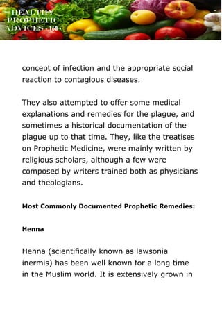 www.onislam.net
Healthy
Prophetic
Advices - 168 -
concept of infection and the appropriate social
reaction to contagious diseases.
They also attempted to offer some medical
explanations and remedies for the plague, and
sometimes a historical documentation of the
plague up to that time. They, like the treatises
on Prophetic Medicine, were mainly written by
religious scholars, although a few were
composed by writers trained both as physicians
and theologians.
Most Commonly Documented Prophetic Remedies:
Henna
Henna (scientifically known as lawsonia
inermis) has been well known for a long time
in the Muslim world. It is extensively grown in
 