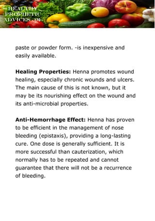 www.onislam.net
Healthy
Prophetic
Advices - 170 -
paste or powder form. -is inexpensive and
easily available.
Healing Properties: Henna promotes wound
healing, especially chronic wounds and ulcers.
The main cause of this is not known, but it
may be its nourishing effect on the wound and
its anti-microbial properties.
Anti-Hemorrhage Effect: Henna has proven
to be efficient in the management of nose
bleeding (epistaxis), providing a long-lasting
cure. One dose is generally sufficient. It is
more successful than cauterization, which
normally has to be repeated and cannot
guarantee that there will not be a recurrence
of bleeding.
 