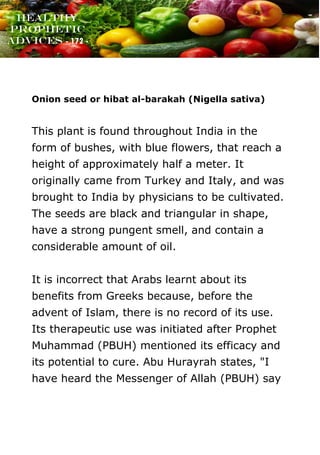www.onislam.net
Healthy
Prophetic
Advices - 172 -
Onion seed or hibat al-barakah (Nigella sativa)
This plant is found throughout India in the
form of bushes, with blue flowers, that reach a
height of approximately half a meter. It
originally came from Turkey and Italy, and was
brought to India by physicians to be cultivated.
The seeds are black and triangular in shape,
have a strong pungent smell, and contain a
considerable amount of oil.
It is incorrect that Arabs learnt about its
benefits from Greeks because, before the
advent of Islam, there is no record of its use.
Its therapeutic use was initiated after Prophet
Muhammad (PBUH) mentioned its efficacy and
its potential to cure. Abu Hurayrah states, "I
have heard the Messenger of Allah (PBUH) say
 