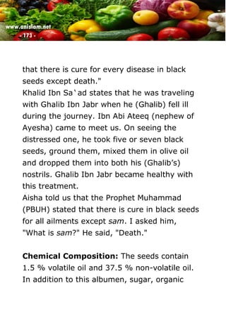 www.onislam.net
- 173 -
that there is cure for every disease in black
seeds except death."
Khalid Ibn Sa`ad states that he was traveling
with Ghalib Ibn Jabr when he (Ghalib) fell ill
during the journey. Ibn Abi Ateeq (nephew of
Ayesha) came to meet us. On seeing the
distressed one, he took five or seven black
seeds, ground them, mixed them in olive oil
and dropped them into both his (Ghalib's)
nostrils. Ghalib Ibn Jabr became healthy with
this treatment.
Aisha told us that the Prophet Muhammad
(PBUH) stated that there is cure in black seeds
for all ailments except sam. I asked him,
"What is sam?" He said, "Death."
Chemical Composition: The seeds contain
1.5 % volatile oil and 37.5 % non-volatile oil.
In addition to this albumen, sugar, organic
 