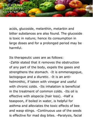 www.onislam.net
Healthy
Prophetic
Advices - 174 -
acids, glucoside, melanthin, metarbin and
bitter substances are also found. The glucoside
is toxic in nature; hence its consumption in
large doses and for a prolonged period may be
harmful.
Its therapeutic uses are as follows:
-Zahbi stated that it removes the obstruction
of any part of the body, expels the gases and
strengthens the stomach. -It is emmenagogue,
lactogogue and a diuretic. -It is an anti-
helminthic, if taken with vinegar and useful
with chronic colds. -Its inhalation is beneficial
in the treatment of common colds. -Its oil is
effective with alopecia (hair loss). -Half a
teaspoon, if boiled in water, is helpful for
asthma and alleviates the toxic effects of bee
and wasp stings. -Continuous use of the seeds
is effective for mad dog bites. -Paralysis, facial
 
