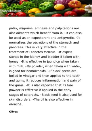 www.onislam.net
- 175 -
palsy, migraine, amnesia and palpitations are
also ailments which benefit from it. -It can also
be used as an expectorant and antipyretic. -It
normalizes the secretions of the stomach and
pancreas. This is very effective in the
treatment of Diabetes Mellitus. -It expels
stones in the kidney and bladder if taken with
honey. -It is effective in jaundice when taken
with milk. -Its powder, when taken with water,
is good for hemorrhoids. -If black seeds are
boiled in vinegar and then applied to the teeth
and gums, it reduces inflammation and pain of
the gums. -It is also reported that its fine
powder is effective if applied in the early
stages of cataracts. -Black seed is also used for
skin disorders. -The oil is also effective in
earache.
Olives
 