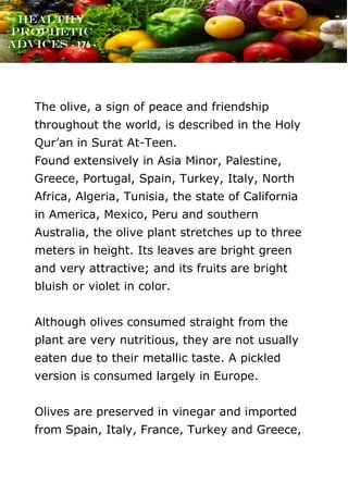www.onislam.net
Healthy
Prophetic
Advices - 176 -
The olive, a sign of peace and friendship
throughout the world, is described in the Holy
Qur'an in Surat At-Teen.
Found extensively in Asia Minor, Palestine,
Greece, Portugal, Spain, Turkey, Italy, North
Africa, Algeria, Tunisia, the state of California
in America, Mexico, Peru and southern
Australia, the olive plant stretches up to three
meters in height. Its leaves are bright green
and very attractive; and its fruits are bright
bluish or violet in color.
Although olives consumed straight from the
plant are very nutritious, they are not usually
eaten due to their metallic taste. A pickled
version is consumed largely in Europe.
Olives are preserved in vinegar and imported
from Spain, Italy, France, Turkey and Greece,
 