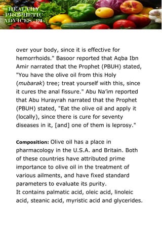 www.onislam.net
Healthy
Prophetic
Advices - 178 -
over your body, since it is effective for
hemorrhoids." Basoor reported that Aqba Ibn
Amir narrated that the Prophet (PBUH) stated,
"You have the olive oil from this Holy
(mubarak) tree; treat yourself with this, since
it cures the anal fissure." Abu Na'im reported
that Abu Hurayrah narrated that the Prophet
(PBUH) stated, "Eat the olive oil and apply it
(locally), since there is cure for seventy
diseases in it, [and] one of them is leprosy."
Composition: Olive oil has a place in
pharmacology in the U.S.A. and Britain. Both
of these countries have attributed prime
importance to olive oil in the treatment of
various ailments, and have fixed standard
parameters to evaluate its purity.
It contains palmatic acid, oleic acid, linoleic
acid, steanic acid, myristic acid and glycerides.
 