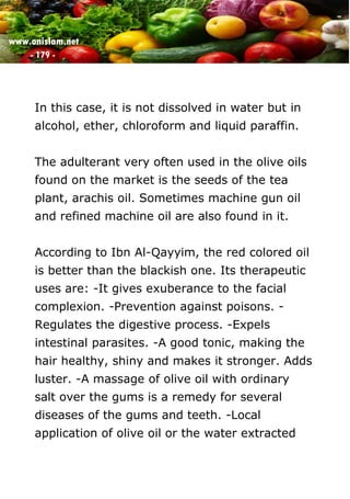 www.onislam.net
- 179 -
In this case, it is not dissolved in water but in
alcohol, ether, chloroform and liquid paraffin.
The adulterant very often used in the olive oils
found on the market is the seeds of the tea
plant, arachis oil. Sometimes machine gun oil
and refined machine oil are also found in it.
According to Ibn Al-Qayyim, the red colored oil
is better than the blackish one. Its therapeutic
uses are: -It gives exuberance to the facial
complexion. -Prevention against poisons. -
Regulates the digestive process. -Expels
intestinal parasites. -A good tonic, making the
hair healthy, shiny and makes it stronger. Adds
luster. -A massage of olive oil with ordinary
salt over the gums is a remedy for several
diseases of the gums and teeth. -Local
application of olive oil or the water extracted
 