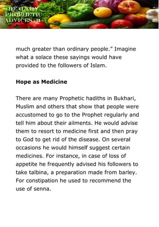 www.onislam.net
Healthy
Prophetic
Advices - 18 -
much greater than ordinary people.” Imagine
what a solace these sayings would have
provided to the followers of Islam.
Hope as Medicine
There are many Prophetic hadiths in Bukhari,
Muslim and others that show that people were
accustomed to go to the Prophet regularly and
tell him about their ailments. He would advise
them to resort to medicine first and then pray
to God to get rid of the disease. On several
occasions he would himself suggest certain
medicines. For instance, in case of loss of
appetite he frequently advised his followers to
take talbina, a preparation made from barley.
For constipation he used to recommend the
use of senna.
 