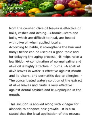 www.onislam.net
Healthy
Prophetic
Advices - 180 -
from the crushed olive oil leaves is effective on
boils, rashes and itching. -Chronic ulcers and
boils, which are difficult to heal, are healed
with olive oil when applied locally.
According to Zahbi, it strengthens the hair and
body; hence can be used as a good tonic and
for delaying the aging process. -It helps raise a
low libido. -A combination of normal saline and
olive oil is highly effective in burns. -A soak of
olive leaves in water is effective against mouth
and lip ulcers, and dermatitis due to allergies. -
The concentrated watery solution of the extract
of olive leaves and fruits is very effective
against dental cavities and leukoplaquea in the
mouth.
This solution is applied along with vinegar for
alopecia to enhance hair growth. -It is also
stated that the local application of this extract
 