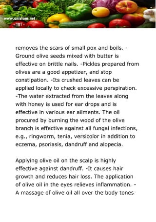 www.onislam.net
- 181 -
removes the scars of small pox and boils. -
Ground olive seeds mixed with butter is
effective on brittle nails. -Pickles prepared from
olives are a good appetizer, and stop
constipation. -Its crushed leaves can be
applied locally to check excessive perspiration.
-The water extracted from the leaves along
with honey is used for ear drops and is
effective in various ear ailments. The oil
procured by burning the wood of the olive
branch is effective against all fungal infections,
e.g., ringworm, tenia, versicolor in addition to
eczema, psoriasis, dandruff and alopecia.
Applying olive oil on the scalp is highly
effective against dandruff. -It causes hair
growth and reduces hair loss. The application
of olive oil in the eyes relieves inflammation. -
A massage of olive oil all over the body tones
 