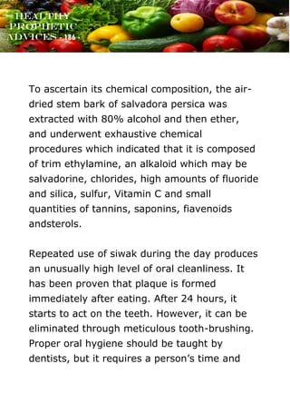 www.onislam.net
Healthy
Prophetic
Advices - 186 -
To ascertain its chemical composition, the air-
dried stem bark of salvadora persica was
extracted with 80% alcohol and then ether,
and underwent exhaustive chemical
procedures which indicated that it is composed
of trim ethylamine, an alkaloid which may be
salvadorine, chlorides, high amounts of fluoride
and silica, sulfur, Vitamin C and small
quantities of tannins, saponins, fiavenoids
andsterols.
Repeated use of siwak during the day produces
an unusually high level of oral cleanliness. It
has been proven that plaque is formed
immediately after eating. After 24 hours, it
starts to act on the teeth. However, it can be
eliminated through meticulous tooth-brushing.
Proper oral hygiene should be taught by
dentists, but it requires a person's time and
 