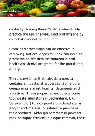 www.onislam.net
- 187 -
dexterity. Among those Muslims who ritually
practice the use of siwak, rigid oral hygiene by
a dentist may not be required.
Siwak and other twigs can be effective in
removing soft oral deposits. They can even be
promoted as effective instruments in oral
health and dental programs for the population
at large.
There is evidence that salvadora persica
contains antibacterial properties. Some other
components are astringents, detergents and
abrasives. These properties encourage some
toothpaste laboratories (Beckenham, UK,
Sarakan Ltd.) to incorporate powdered stems
and/or root material of salvadora persica in
their products. Although commercial powders
may be highly efficient in plaque removal, their
 