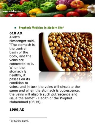 www.onislam.net
- 189 -
Prophetic Medicine in Modern Life1
610 AD
Allah’s
Messenger said,
“The stomach is
the central
basin of the
body, and the
veins are
connected to it.
When the
stomach is
healthy, it
passes on its
condition to
veins, and in turn the veins will circulate the
same and when the stomach is putrescence,
the veins will absorb such putrescence and
issue the same” - Hadith of the Prophet
Muhammad (PBUH).
1999 AD
1
By Karima Burns.
 