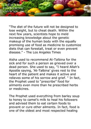 www.onislam.net
Healthy
Prophetic
Advices - 190 -
“The diet of the future will not be designed to
lose weight, but to cheat death. Within the
next few years, scientists hope to meld
increasing knowledge about the genetic
makeup of the human body with the equally
promising use of food as medicine to customize
diets that can forestall, treat or even prevent
disease.” - The Los Angeles Times
Aisha used to recommend At-Talbina for the
sick and for such a person as grieved over a
dead person. She used to say, "I heard Allah's
Apostle saying, 'At-Talbina’ gives rest to the
heart of the patient and makes it active and
relieves some of his sorrow and grief. " In fact,
the Prophet used to “prescribe” food for
ailments even more than he prescribed herbs
or medicines.
The Prophet used everything from barley soup
to honey to camel’s milk to heal his followers
and advised them to eat certain foods to
prevent or cure other ailments. In fact, food is
one of the oldest and most respected healing
 