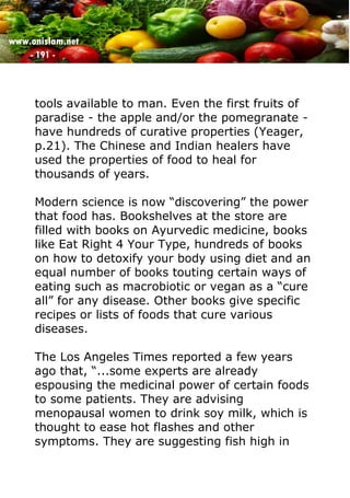 www.onislam.net
- 191 -
tools available to man. Even the first fruits of
paradise - the apple and/or the pomegranate -
have hundreds of curative properties (Yeager,
p.21). The Chinese and Indian healers have
used the properties of food to heal for
thousands of years.
Modern science is now “discovering” the power
that food has. Bookshelves at the store are
filled with books on Ayurvedic medicine, books
like Eat Right 4 Your Type, hundreds of books
on how to detoxify your body using diet and an
equal number of books touting certain ways of
eating such as macrobiotic or vegan as a “cure
all” for any disease. Other books give specific
recipes or lists of foods that cure various
diseases.
The Los Angeles Times reported a few years
ago that, “...some experts are already
espousing the medicinal power of certain foods
to some patients. They are advising
menopausal women to drink soy milk, which is
thought to ease hot flashes and other
symptoms. They are suggesting fish high in
 