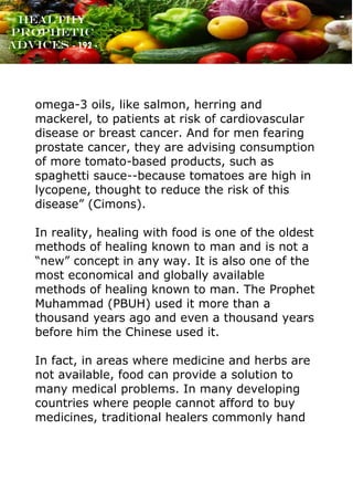 www.onislam.net
Healthy
Prophetic
Advices - 192 -
omega-3 oils, like salmon, herring and
mackerel, to patients at risk of cardiovascular
disease or breast cancer. And for men fearing
prostate cancer, they are advising consumption
of more tomato-based products, such as
spaghetti sauce--because tomatoes are high in
lycopene, thought to reduce the risk of this
disease” (Cimons).
In reality, healing with food is one of the oldest
methods of healing known to man and is not a
“new” concept in any way. It is also one of the
most economical and globally available
methods of healing known to man. The Prophet
Muhammad (PBUH) used it more than a
thousand years ago and even a thousand years
before him the Chinese used it.
In fact, in areas where medicine and herbs are
not available, food can provide a solution to
many medical problems. In many developing
countries where people cannot afford to buy
medicines, traditional healers commonly hand
 