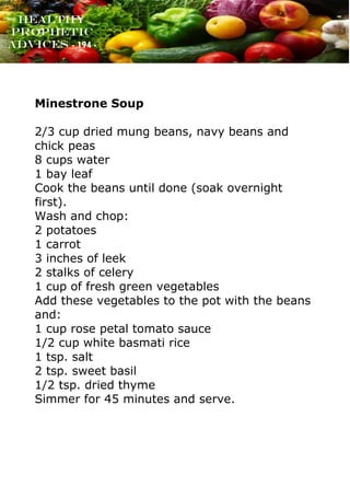 www.onislam.net
Healthy
Prophetic
Advices - 194 -
Minestrone Soup
2/3 cup dried mung beans, navy beans and
chick peas
8 cups water
1 bay leaf
Cook the beans until done (soak overnight
first).
Wash and chop:
2 potatoes
1 carrot
3 inches of leek
2 stalks of celery
1 cup of fresh green vegetables
Add these vegetables to the pot with the beans
and:
1 cup rose petal tomato sauce
1/2 cup white basmati rice
1 tsp. salt
2 tsp. sweet basil
1/2 tsp. dried thyme
Simmer for 45 minutes and serve.
 
