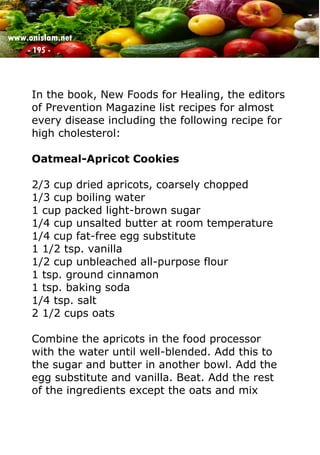 www.onislam.net
- 195 -
In the book, New Foods for Healing, the editors
of Prevention Magazine list recipes for almost
every disease including the following recipe for
high cholesterol:
Oatmeal-Apricot Cookies
2/3 cup dried apricots, coarsely chopped
1/3 cup boiling water
1 cup packed light-brown sugar
1/4 cup unsalted butter at room temperature
1/4 cup fat-free egg substitute
1 1/2 tsp. vanilla
1/2 cup unbleached all-purpose flour
1 tsp. ground cinnamon
1 tsp. baking soda
1/4 tsp. salt
2 1/2 cups oats
Combine the apricots in the food processor
with the water until well-blended. Add this to
the sugar and butter in another bowl. Add the
egg substitute and vanilla. Beat. Add the rest
of the ingredients except the oats and mix
 