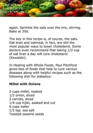 www.onislam.net
Healthy
Prophetic
Advices - 196 -
again. Sprinkle the oats over the mix, stirring.
Bake at 350.
The key in this recipe is, of course, the oats.
Oat bran and oatmeal, in fact, are still the
most popular ways to lower cholesterol. Some
doctors even recommend that taking 1/2 cup
of oat bran a day will cure cholesterol
(Kowalski).
In Healing with Whole Foods, Paul Pitchford
gives lists of foods that help to cure various
diseases along with helpful recipes such as the
following dish for diabetics:
Millet with Onions
2 cups millet, soaked
1/2 onion, diced
2 carrots, diced
1/4 cup hijiki, soaked and cut
6 cups water
1/2 tsp. sea salt
Toasted sesame seeds
 