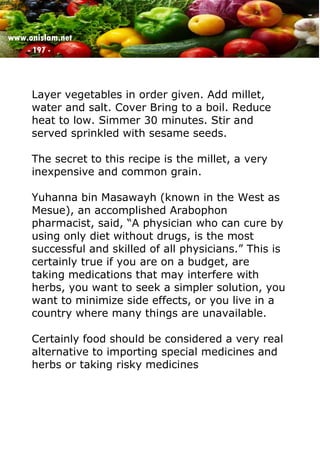 www.onislam.net
- 197 -
Layer vegetables in order given. Add millet,
water and salt. Cover Bring to a boil. Reduce
heat to low. Simmer 30 minutes. Stir and
served sprinkled with sesame seeds.
The secret to this recipe is the millet, a very
inexpensive and common grain.
Yuhanna bin Masawayh (known in the West as
Mesue), an accomplished Arabophon
pharmacist, said, “A physician who can cure by
using only diet without drugs, is the most
successful and skilled of all physicians.” This is
certainly true if you are on a budget, are
taking medications that may interfere with
herbs, you want to seek a simpler solution, you
want to minimize side effects, or you live in a
country where many things are unavailable.
Certainly food should be considered a very real
alternative to importing special medicines and
herbs or taking risky medicines
 
