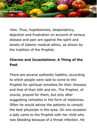 www.onislam.net
- 21 -
rites. Thus, hopelessness, despondency,
dejection and frustration on account of serious
disease and pain are against the spirit and
tenets of Islamic medical ethics, as shown by
the tradition of the Prophet.
Charms and Incantations: A Thing of the
Past
There are several authentic hadiths, according
to which people were said to come to the
Prophet for spiritual remedies for their illnesses
and that of their kith and kin. The Prophet, of
course, prayed for them, but only after
suggesting remedies in the form of medicines.
Often he would advise the patients to consult
the best physician in the area. On one occasion
a lady came to the Prophet with her child who
was bleeding because of a throat infection. He
 