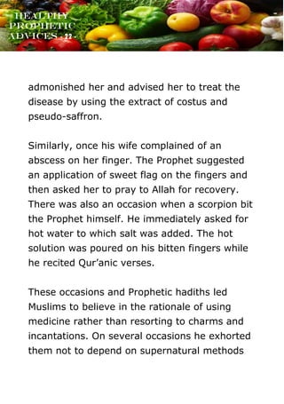 www.onislam.net
Healthy
Prophetic
Advices - 22 -
admonished her and advised her to treat the
disease by using the extract of costus and
pseudo-saffron.
Similarly, once his wife complained of an
abscess on her finger. The Prophet suggested
an application of sweet flag on the fingers and
then asked her to pray to Allah for recovery.
There was also an occasion when a scorpion bit
the Prophet himself. He immediately asked for
hot water to which salt was added. The hot
solution was poured on his bitten fingers while
he recited Qur’anic verses.
These occasions and Prophetic hadiths led
Muslims to believe in the rationale of using
medicine rather than resorting to charms and
incantations. On several occasions he exhorted
them not to depend on supernatural methods
 