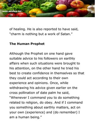 www.onislam.net
- 23 -
of healing. He is also reported to have said,
“charm is nothing but a work of Satan.”
The Human Prophet
Although the Prophet on one hand gave
suitable advice to his followers on earthly
affairs when such situations were brought to
his attention, on the other hand he tried his
best to create confidence in themselves so that
they could act according to their own
experience and opinions. Once, while
withdrawing his advice given earlier on the
cross pollination of date palm he said,
“Whenever I command you to do something
related to religion, do obey. And if I command
you something about earthly matters, act on
your own (experience) and (do remember) I
am a human being.”
 