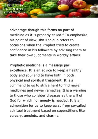 www.onislam.net
Healthy
Prophetic
Advices - 26 -
advantage though this forms no part of
medicine as it is properly called.” To emphasize
his point of view, Ibn Khaldun refers to
occasions when the Prophet tried to create
confidence in his followers by advising them to
take their own judgments in worldly affairs.
Prophetic medicine is a message par
excellence. It is an advice to keep a healthy
body and soul and to have faith in both
physical and spiritual treatment. It is a
command to us to strive hard to find newer
medicines and newer remedies. It is a warning
to those who consider diseases as the will of
God for which no remedy is needed. It is an
admonition for us to keep away from so-called
spiritual treatment based on superstitions like
sorcery, amulets, and charms.
 