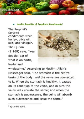 www.onislam.net
- 27 -
Health Benefits of Prophetic Condiments1
The Prophet’s
favorite
condiments were
honey, olive oil,
salt, and vinegar.
The Qur’an
(2:168) says, "Yea
people: eat of
what is on earth,
lawful and
wholesome." According to Muslim, Allah’s
Messenger said, "The stomach is the central
basin of the body, and the veins are connected
to it. When the stomach is healthy, it passes
on its condition to the veins, and in turn the
veins will circulate the same; and when the
stomach is putrescence, the veins will absorb
such putrescence and issue the same."
1
By Karima Burns.
 