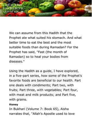 www.onislam.net
Healthy
Prophetic
Advices - 28 -
We can assume from this Hadith that the
Prophet ate what suited his stomach. And what
better time to eat the best and the most
suitable foods than during Ramadan? For the
Prophet has said, "Fast (the month of
Ramadan) so to heal your bodies from
diseases."
Using the Hadith as a guide, I have explored,
in a five-part series, how some of the Prophet’s
favorite foods are beneficial to our health. Part
one deals with condiments; Part two, with
fruits; Part three, with vegetables; Part four,
with meat and milk products; and Part five,
with grains.
Honey
In Bukhari (Volume 7: Book 65), Aisha
narrates that, "Allah's Apostle used to love
 
