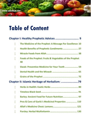 www.onislam.net
- 3 -
Table of Content
Chapter I: Healthy Prophetic Advices ............................. 9
 The Medicine of the Prophet: A Message Par Excellence 10
 Health Benefits of Prophetic Condiments ....................... 27
 Miracle Foods from Allah................................................ 38
 Foods of the Prophet: Fruits & Vegetables of the Prophet
48
 Siwak: Preventive Medicine for Your Teeth .................... 59
 Dental Health and the Miswak ....................................... 65
 Grains of the Prophet ..................................................... 72
Chapter II: Islamic Heritage of Herbalism: .....................79
 Herbs in Hadith: Exotic Herbs ......................................... 80
 Timeless Black Seed........................................................ 91
 Barley: Ancient Food for Future Nutrition....................... 97
 Pros & Cons of Garlic's Medicinal Properties ................ 110
 Allah's Medicine Chest: Lemons.................................... 121
 Parsley: Herbal Multivitamin ........................................ 130
 