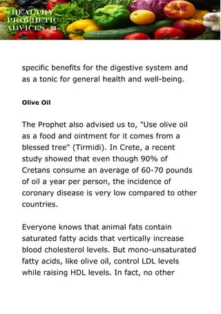 www.onislam.net
Healthy
Prophetic
Advices - 30 -
specific benefits for the digestive system and
as a tonic for general health and well-being.
Olive Oil
The Prophet also advised us to, "Use olive oil
as a food and ointment for it comes from a
blessed tree" (Tirmidi). In Crete, a recent
study showed that even though 90% of
Cretans consume an average of 60-70 pounds
of oil a year per person, the incidence of
coronary disease is very low compared to other
countries.
Everyone knows that animal fats contain
saturated fatty acids that vertically increase
blood cholesterol levels. But mono-unsaturated
fatty acids, like olive oil, control LDL levels
while raising HDL levels. In fact, no other
 