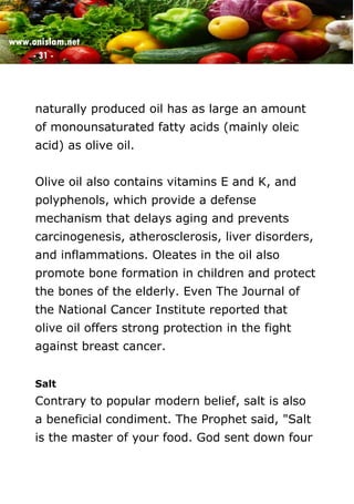 www.onislam.net
- 31 -
naturally produced oil has as large an amount
of monounsaturated fatty acids (mainly oleic
acid) as olive oil.
Olive oil also contains vitamins E and K, and
polyphenols, which provide a defense
mechanism that delays aging and prevents
carcinogenesis, atherosclerosis, liver disorders,
and inflammations. Oleates in the oil also
promote bone formation in children and protect
the bones of the elderly. Even The Journal of
the National Cancer Institute reported that
olive oil offers strong protection in the fight
against breast cancer.
Salt
Contrary to popular modern belief, salt is also
a beneficial condiment. The Prophet said, "Salt
is the master of your food. God sent down four
 