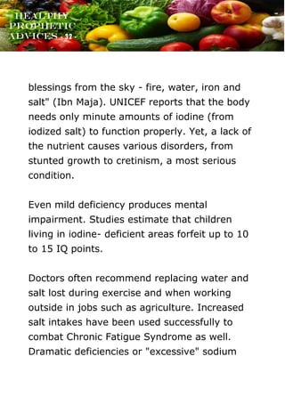 www.onislam.net
Healthy
Prophetic
Advices - 32 -
blessings from the sky - fire, water, iron and
salt" (Ibn Maja). UNICEF reports that the body
needs only minute amounts of iodine (from
iodized salt) to function properly. Yet, a lack of
the nutrient causes various disorders, from
stunted growth to cretinism, a most serious
condition.
Even mild deficiency produces mental
impairment. Studies estimate that children
living in iodine- deficient areas forfeit up to 10
to 15 IQ points.
Doctors often recommend replacing water and
salt lost during exercise and when working
outside in jobs such as agriculture. Increased
salt intakes have been used successfully to
combat Chronic Fatigue Syndrome as well.
Dramatic deficiencies or "excessive" sodium
 