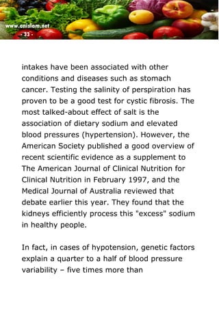 www.onislam.net
- 33 -
intakes have been associated with other
conditions and diseases such as stomach
cancer. Testing the salinity of perspiration has
proven to be a good test for cystic fibrosis. The
most talked-about effect of salt is the
association of dietary sodium and elevated
blood pressures (hypertension). However, the
American Society published a good overview of
recent scientific evidence as a supplement to
The American Journal of Clinical Nutrition for
Clinical Nutrition in February 1997, and the
Medical Journal of Australia reviewed that
debate earlier this year. They found that the
kidneys efficiently process this "excess" sodium
in healthy people.
In fact, in cases of hypotension, genetic factors
explain a quarter to a half of blood pressure
variability – five times more than
 