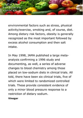 www.onislam.net
Healthy
Prophetic
Advices - 34 -
environmental factors such as stress, physical
activity/exercise, smoking and, of course, diet.
Among dietary risk factors, obesity is generally
recognized as the most important followed by
excess alcohol consumption and then salt
intake.
In May 1998, JAMA published a large meta-
analysis confirming a 1996 study and
documenting, as well, a series of adverse
changes to blood chemistry among those
placed on low-sodium diets in clinical trials. All
told, there have been six clinical trials, five of
which were limited to randomized controlled
trials. These provide consistent evidence of
only a minor blood pressure response to a
restriction of dietary sodium.
Vinegar
 