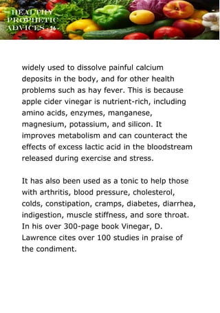 www.onislam.net
Healthy
Prophetic
Advices - 36 -
widely used to dissolve painful calcium
deposits in the body, and for other health
problems such as hay fever. This is because
apple cider vinegar is nutrient-rich, including
amino acids, enzymes, manganese,
magnesium, potassium, and silicon. It
improves metabolism and can counteract the
effects of excess lactic acid in the bloodstream
released during exercise and stress.
It has also been used as a tonic to help those
with arthritis, blood pressure, cholesterol,
colds, constipation, cramps, diabetes, diarrhea,
indigestion, muscle stiffness, and sore throat.
In his over 300-page book Vinegar, D.
Lawrence cites over 100 studies in praise of
the condiment.
 