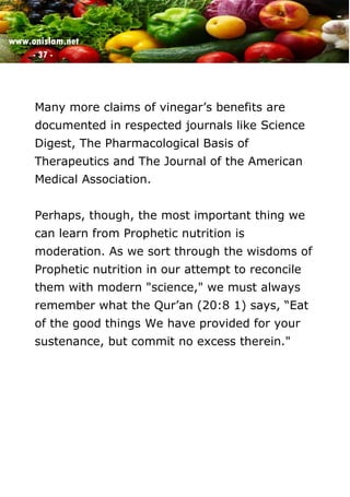 www.onislam.net
- 37 -
Many more claims of vinegar’s benefits are
documented in respected journals like Science
Digest, The Pharmacological Basis of
Therapeutics and The Journal of the American
Medical Association.
Perhaps, though, the most important thing we
can learn from Prophetic nutrition is
moderation. As we sort through the wisdoms of
Prophetic nutrition in our attempt to reconcile
them with modern "science," we must always
remember what the Qur’an (20:8 1) says, “Eat
of the good things We have provided for your
sustenance, but commit no excess therein."
 