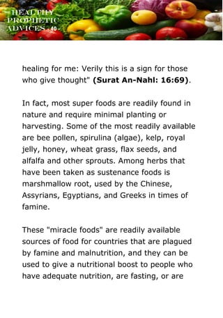 www.onislam.net
Healthy
Prophetic
Advices - 40 -
healing for me: Verily this is a sign for those
who give thought" (Surat An-Nahl: 16:69).
In fact, most super foods are readily found in
nature and require minimal planting or
harvesting. Some of the most readily available
are bee pollen, spirulina (algae), kelp, royal
jelly, honey, wheat grass, flax seeds, and
alfalfa and other sprouts. Among herbs that
have been taken as sustenance foods is
marshmallow root, used by the Chinese,
Assyrians, Egyptians, and Greeks in times of
famine.
These "miracle foods" are readily available
sources of food for countries that are plagued
by famine and malnutrition, and they can be
used to give a nutritional boost to people who
have adequate nutrition, are fasting, or are
 