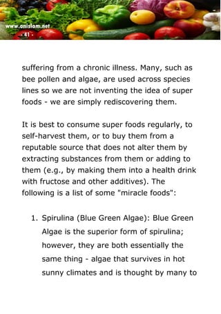 www.onislam.net
- 41 -
suffering from a chronic illness. Many, such as
bee pollen and algae, are used across species
lines so we are not inventing the idea of super
foods - we are simply rediscovering them.
It is best to consume super foods regularly, to
self-harvest them, or to buy them from a
reputable source that does not alter them by
extracting substances from them or adding to
them (e.g., by making them into a health drink
with fructose and other additives). The
following is a list of some "miracle foods":
1. Spirulina (Blue Green Algae): Blue Green
Algae is the superior form of spirulina;
however, they are both essentially the
same thing - algae that survives in hot
sunny climates and is thought by many to
 