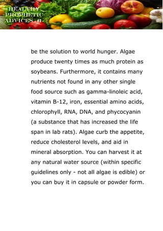 www.onislam.net
Healthy
Prophetic
Advices - 42 -
be the solution to world hunger. Algae
produce twenty times as much protein as
soybeans. Furthermore, it contains many
nutrients not found in any other single
food source such as gamma-linoleic acid,
vitamin B-12, iron, essential amino acids,
chlorophyll, RNA, DNA, and phycocyanin
(a substance that has increased the life
span in lab rats). Algae curb the appetite,
reduce cholesterol levels, and aid in
mineral absorption. You can harvest it at
any natural water source (within specific
guidelines only - not all algae is edible) or
you can buy it in capsule or powder form.
 