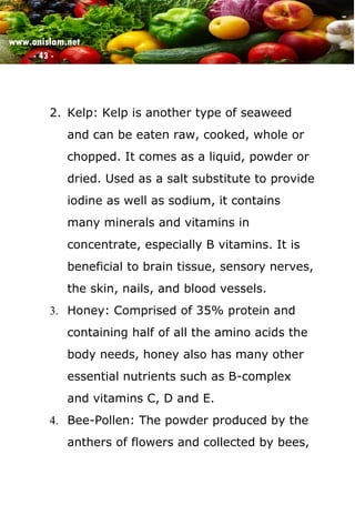 www.onislam.net
- 43 -
2. Kelp: Kelp is another type of seaweed
and can be eaten raw, cooked, whole or
chopped. It comes as a liquid, powder or
dried. Used as a salt substitute to provide
iodine as well as sodium, it contains
many minerals and vitamins in
concentrate, especially B vitamins. It is
beneficial to brain tissue, sensory nerves,
the skin, nails, and blood vessels.
3. Honey: Comprised of 35% protein and
containing half of all the amino acids the
body needs, honey also has many other
essential nutrients such as B-complex
and vitamins C, D and E.
4. Bee-Pollen: The powder produced by the
anthers of flowers and collected by bees,
 