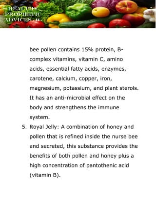www.onislam.net
Healthy
Prophetic
Advices - 44 -
bee pollen contains 15% protein, B-
complex vitamins, vitamin C, amino
acids, essential fatty acids, enzymes,
carotene, calcium, copper, iron,
magnesium, potassium, and plant sterols.
It has an anti-microbial effect on the
body and strengthens the immune
system.
5. Royal Jelly: A combination of honey and
pollen that is refined inside the nurse bee
and secreted, this substance provides the
benefits of both pollen and honey plus a
high concentration of pantothenic acid
(vitamin B).
 