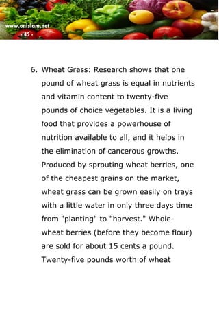 www.onislam.net
- 45 -
6. Wheat Grass: Research shows that one
pound of wheat grass is equal in nutrients
and vitamin content to twenty-five
pounds of choice vegetables. It is a living
food that provides a powerhouse of
nutrition available to all, and it helps in
the elimination of cancerous growths.
Produced by sprouting wheat berries, one
of the cheapest grains on the market,
wheat grass can be grown easily on trays
with a little water in only three days time
from "planting" to "harvest." Whole-
wheat berries (before they become flour)
are sold for about 15 cents a pound.
Twenty-five pounds worth of wheat
 