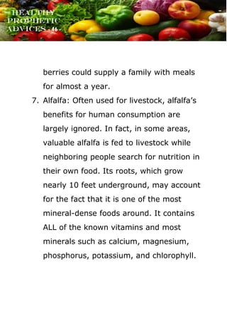 www.onislam.net
Healthy
Prophetic
Advices - 46 -
berries could supply a family with meals
for almost a year.
7. Alfalfa: Often used for livestock, alfalfa's
benefits for human consumption are
largely ignored. In fact, in some areas,
valuable alfalfa is fed to livestock while
neighboring people search for nutrition in
their own food. Its roots, which grow
nearly 10 feet underground, may account
for the fact that it is one of the most
mineral-dense foods around. It contains
ALL of the known vitamins and most
minerals such as calcium, magnesium,
phosphorus, potassium, and chlorophyll.
 