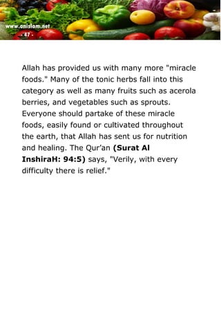www.onislam.net
- 47 -
Allah has provided us with many more "miracle
foods." Many of the tonic herbs fall into this
category as well as many fruits such as acerola
berries, and vegetables such as sprouts.
Everyone should partake of these miracle
foods, easily found or cultivated throughout
the earth, that Allah has sent us for nutrition
and healing. The Qur'an (Surat Al
InshiraH: 94:5) says, "Verily, with every
difficulty there is relief."
 